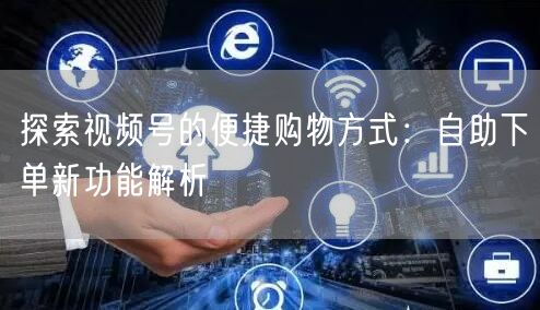 探索视频号的便捷购物方式：自助下单新功能解析