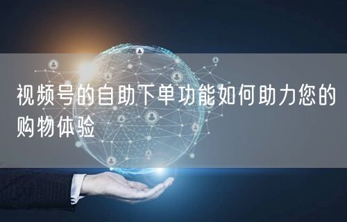 视频号的自助下单功能如何助力您的购物体验