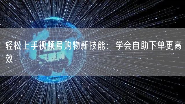 轻松上手视频号购物新技能：学会自助下单更高效