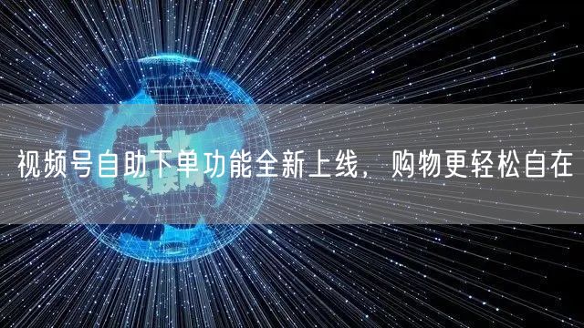 视频号自助下单功能全新上线，购物更轻松自在