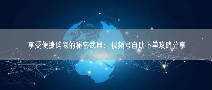 享受便捷购物的秘密武器：视频号自助下单攻略分享