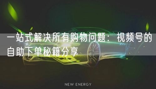 一站式解决所有购物问题：视频号的自助下单秘籍分享