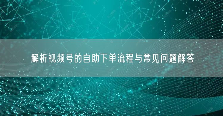 解析视频号的自助下单流程与常见问题解答