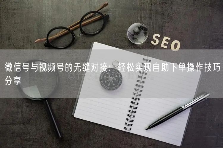 微信号与视频号的无缝对接：轻松实现自助下单操作技巧分享