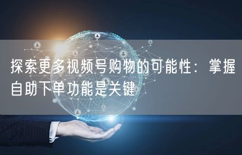 探索更多视频号购物的可能性：掌握自助下单功能是关键