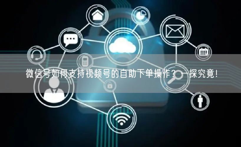 微信号如何支持视频号的自助下单操作？一探究竟！