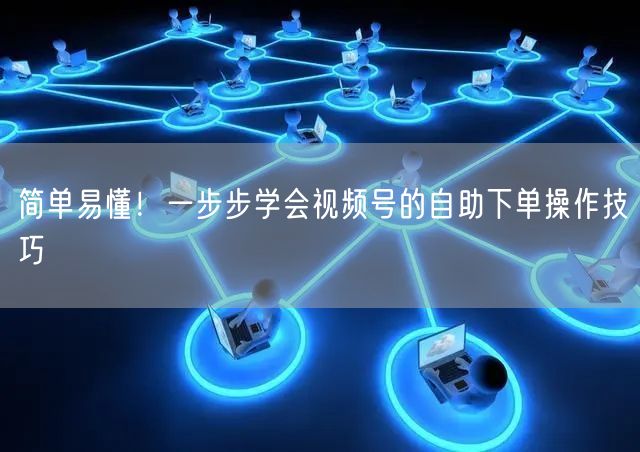 简单易懂！一步步学会视频号的自助下单操作技巧
