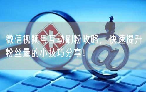 微信视频号互动刷粉攻略，快速提升粉丝量的小技巧分享！