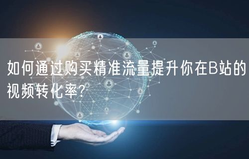 如何通过购买精准流量提升你在B站的视频转化率?