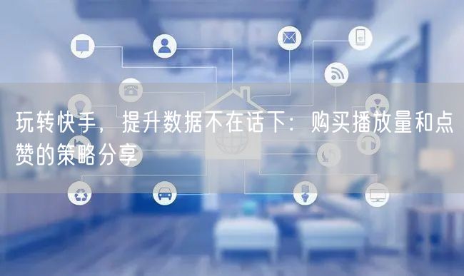 玩转快手，提升数据不在话下：购买播放量和点赞的策略分享