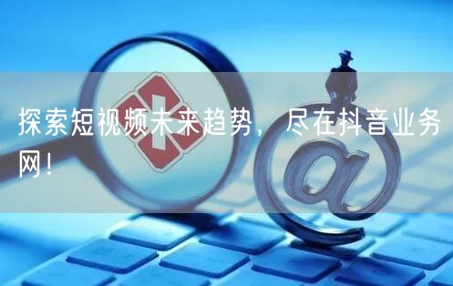 探索短视频未来趋势，尽在抖音业务网！