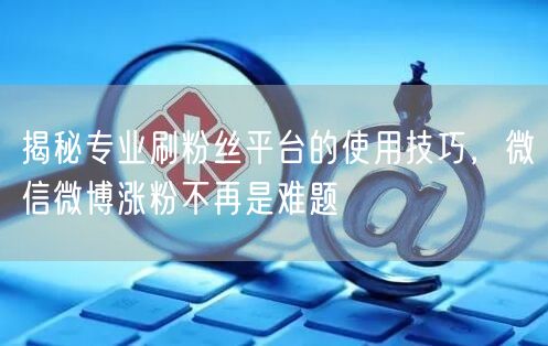 揭秘专业刷粉丝平台的使用技巧，微信微博涨粉不再是难题