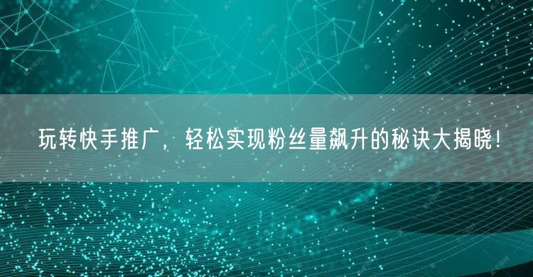 玩转快手推广，轻松实现粉丝量飙升的秘诀大揭晓！