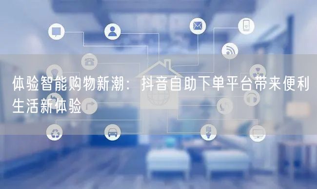 体验智能购物新潮：抖音自助下单平台带来便利生活新体验