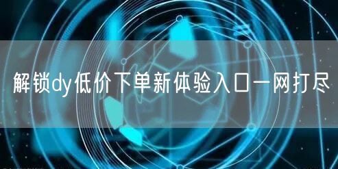 解锁dy低价下单新体验入口一网打尽