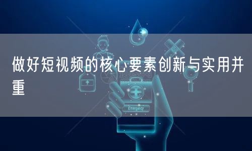 做好短视频的核心要素创新与实用并重