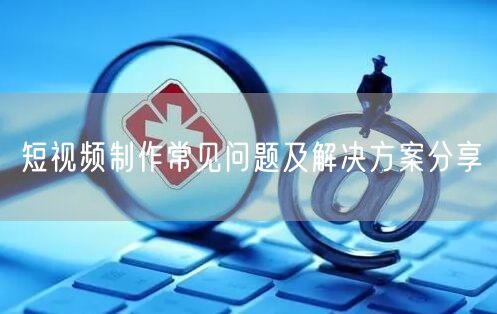 短视频制作常见问题及解决方案分享