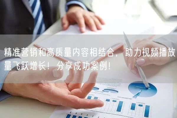 精准营销和高质量内容相结合，助力视频播放量飞跃增长！分享成功案例！
