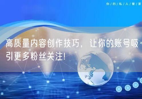 高质量内容创作技巧，让你的账号吸引更多粉丝关注!