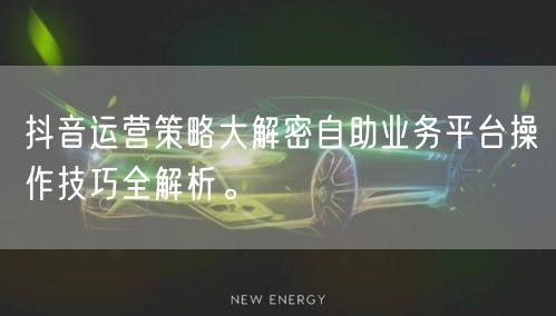 抖音运营策略大解密自助业务平台操作技巧全解析。