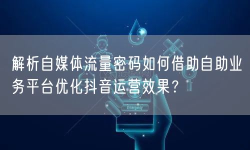 解析自媒体流量密码如何借助自助业务平台优化抖音运营效果？