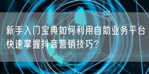 新手入门宝典如何利用自助业务平台快速掌握抖音营销技巧？