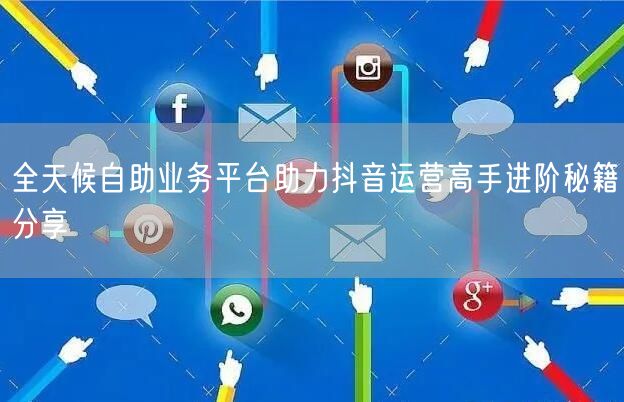 全天候自助业务平台助力抖音运营高手进阶秘籍分享