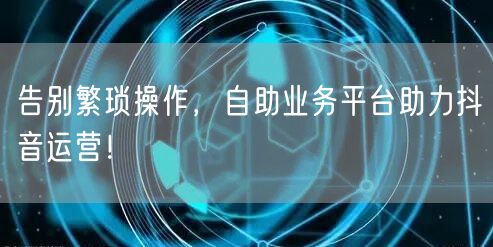 告别繁琐操作，自助业务平台助力抖音运营！