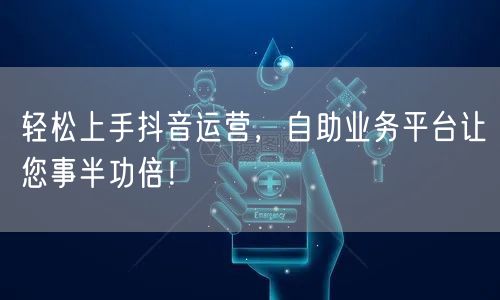 轻松上手抖音运营，自助业务平台让您事半功倍！