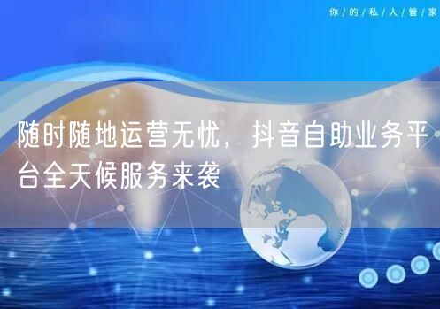 随时随地运营无忧，抖音自助业务平台全天候服务来袭