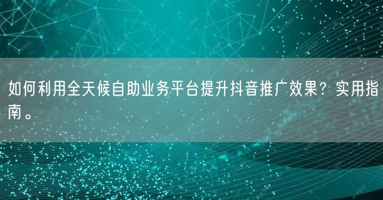 如何利用全天候自助业务平台提升抖音推广效果？实用指南。