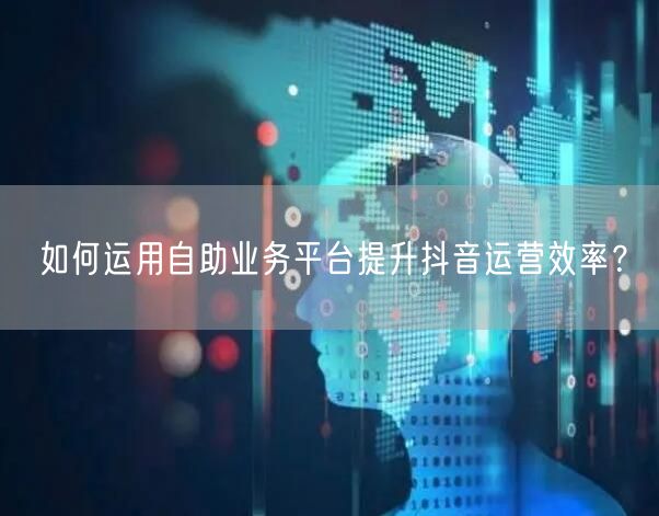 如何运用自助业务平台提升抖音运营效率？
