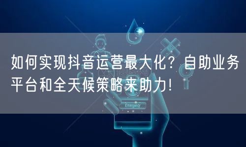 如何实现抖音运营最大化？自助业务平台和全天候策略来助力！