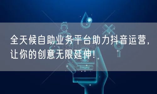 全天候自助业务平台助力抖音运营，让你的创意无限延伸！