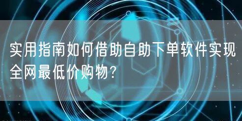 实用指南如何借助自助下单软件实现全网最低价购物？