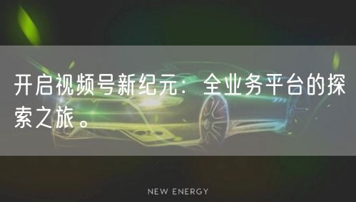 开启视频号新纪元：全业务平台的探索之旅。